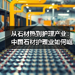 从石材热到护理产业:中国石材护理业如何崛起?(图2) 从石材热到护理产业:中国石材护理业如何崛起?(图2)